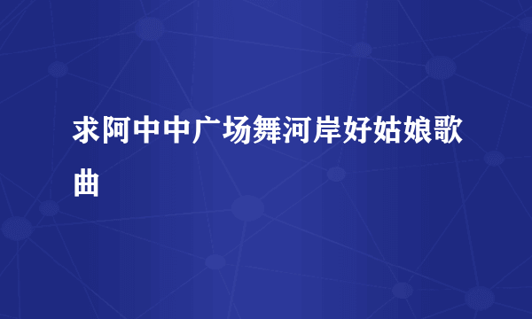 求阿中中广场舞河岸好姑娘歌曲