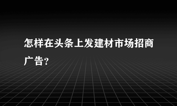 怎样在头条上发建材市场招商广告？