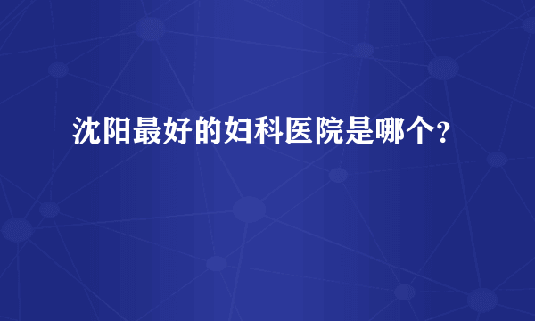 沈阳最好的妇科医院是哪个？