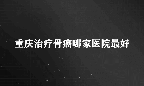 重庆治疗骨癌哪家医院最好