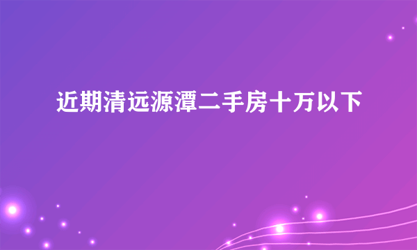 近期清远源潭二手房十万以下