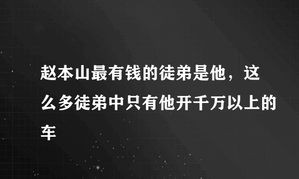 赵本山最有钱的徒弟是他，这么多徒弟中只有他开千万以上的车