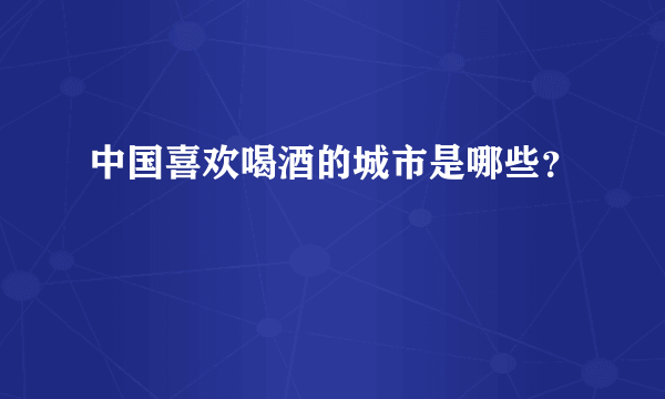 中国喜欢喝酒的城市是哪些？