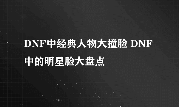 DNF中经典人物大撞脸 DNF中的明星脸大盘点