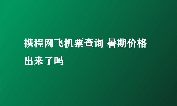 携程网飞机票查询 暑期价格出来了吗