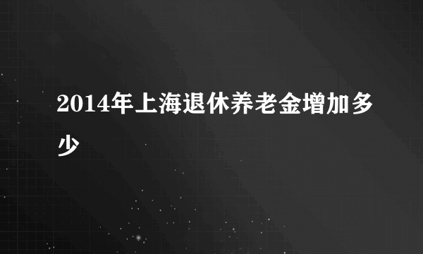 2014年上海退休养老金增加多少