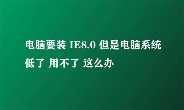 电脑要装 IE8.0 但是电脑系统低了 用不了 这么办