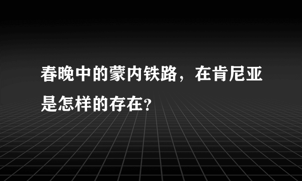 春晚中的蒙内铁路，在肯尼亚是怎样的存在？