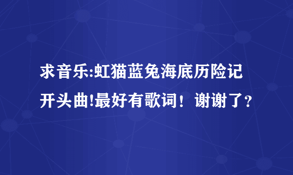 求音乐:虹猫蓝兔海底历险记开头曲!最好有歌词！谢谢了？