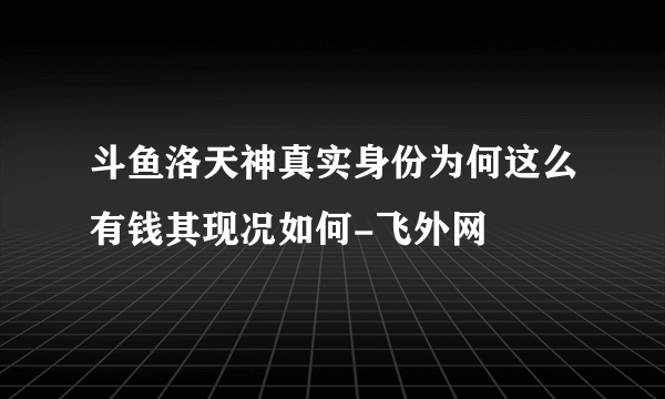 斗鱼洛天神真实身份为何这么有钱其现况如何-飞外网