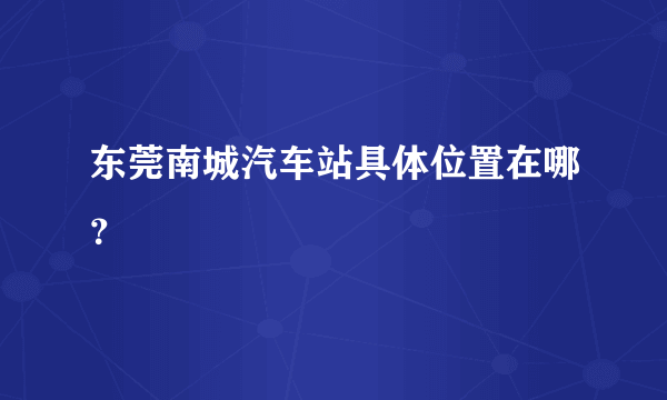 东莞南城汽车站具体位置在哪？