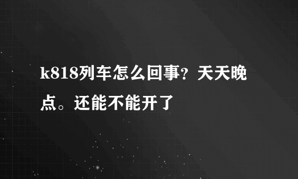 k818列车怎么回事？天天晚点。还能不能开了