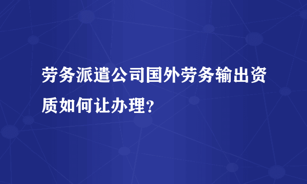 劳务派遣公司国外劳务输出资质如何让办理？