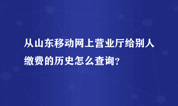 从山东移动网上营业厅给别人缴费的历史怎么查询？