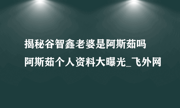 揭秘谷智鑫老婆是阿斯茹吗 阿斯茹个人资料大曝光_飞外网