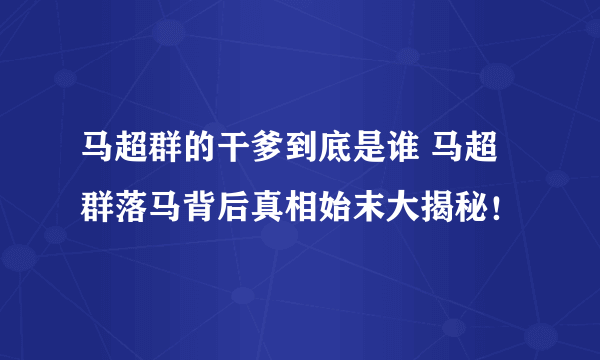 马超群的干爹到底是谁 马超群落马背后真相始末大揭秘！