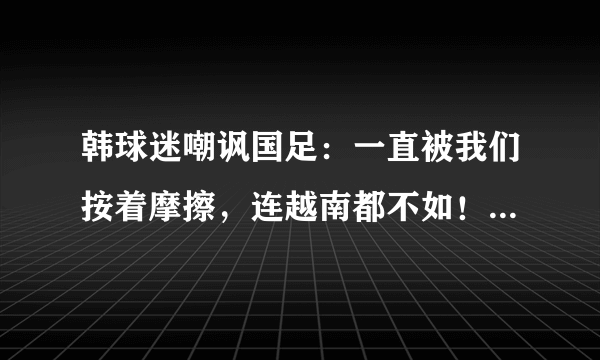 韩球迷嘲讽国足：一直被我们按着摩擦，连越南都不如！对此你怎么看？