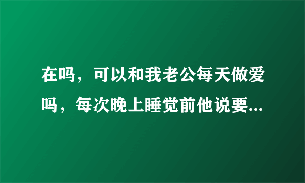 在吗，可以和我老公每天做爱吗，每次晚上睡觉前他说要那啥，我俩