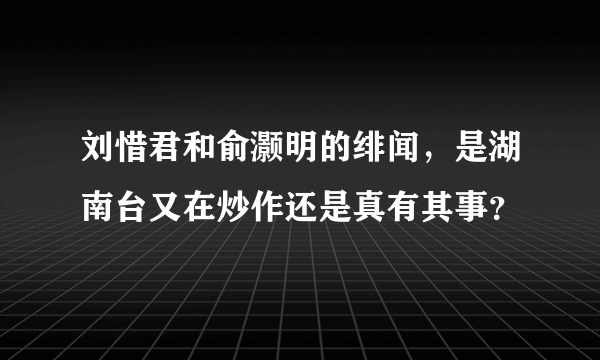 刘惜君和俞灏明的绯闻，是湖南台又在炒作还是真有其事？