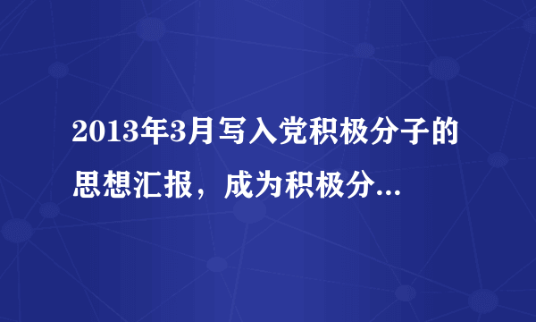 2013年3月写入党积极分子的思想汇报，成为积极分子已将近1年的在校大学生，平时积极参加校内各种活动，...