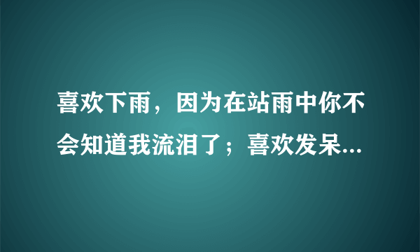 喜欢下雨，因为在站雨中你不会知道我流泪了；喜欢发呆，因为看着远方你不会知道我想你·····