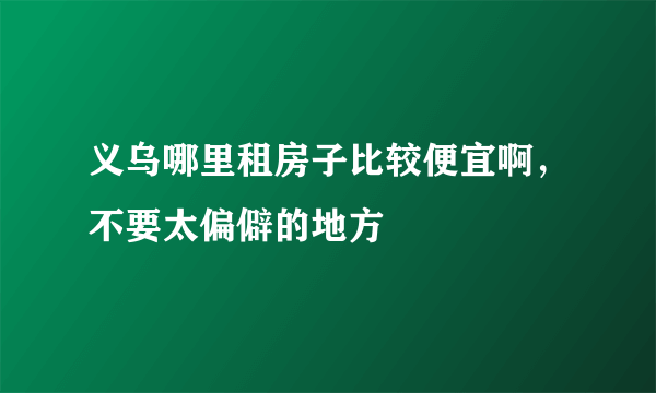 义乌哪里租房子比较便宜啊，不要太偏僻的地方