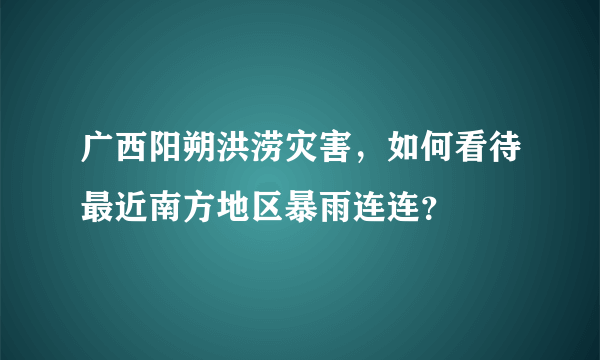 广西阳朔洪涝灾害，如何看待最近南方地区暴雨连连？