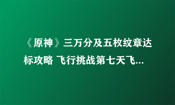 《原神》三万分及五枚纹章达标攻略 飞行挑战第七天飞跃性挑战任务通关技巧分享