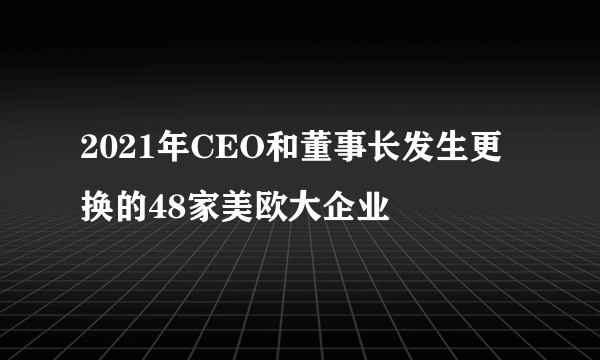 2021年CEO和董事长发生更换的48家美欧大企业