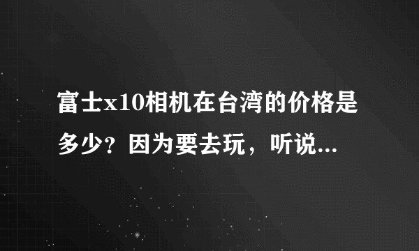 富士x10相机在台湾的价格是多少？因为要去玩，听说那儿的数码产品比较便宜。谢谢回答啊~