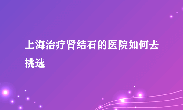 上海治疗肾结石的医院如何去挑选