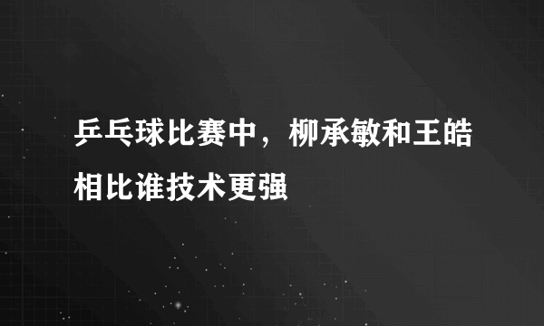 乒乓球比赛中，柳承敏和王皓相比谁技术更强