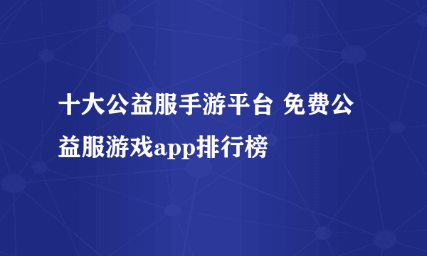 十大公益服手游平台 免费公益服游戏app排行榜