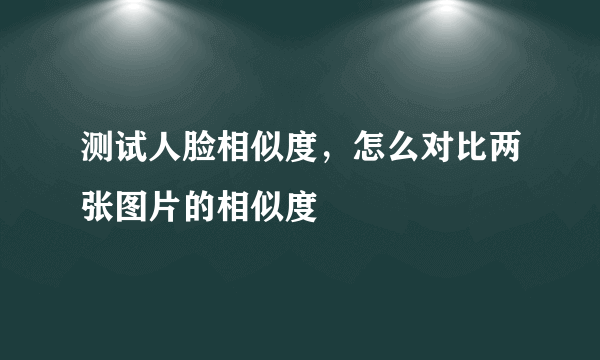 测试人脸相似度，怎么对比两张图片的相似度