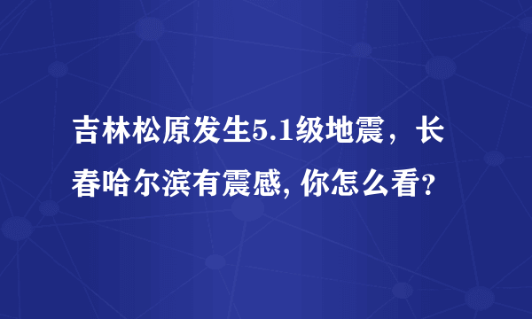 吉林松原发生5.1级地震，长春哈尔滨有震感, 你怎么看？