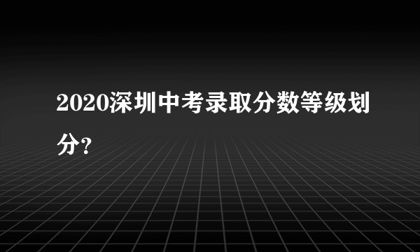 2020深圳中考录取分数等级划分？