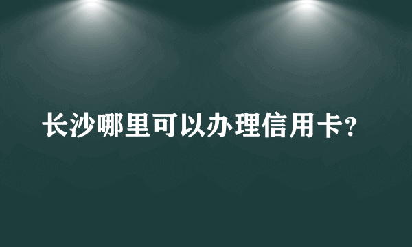 长沙哪里可以办理信用卡？