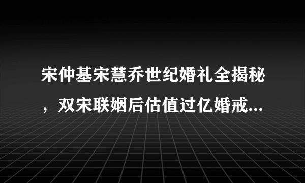 宋仲基宋慧乔世纪婚礼全揭秘，双宋联姻后估值过亿婚戒只要3万元