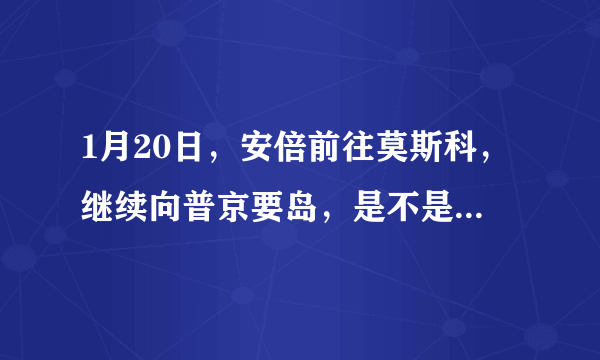 1月20日，安倍前往莫斯科，继续向普京要岛，是不是又是自寻烦恼之旅？