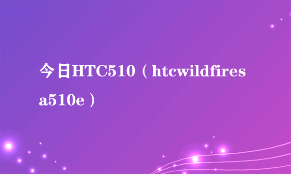 今日HTC510（htcwildfiresa510e）