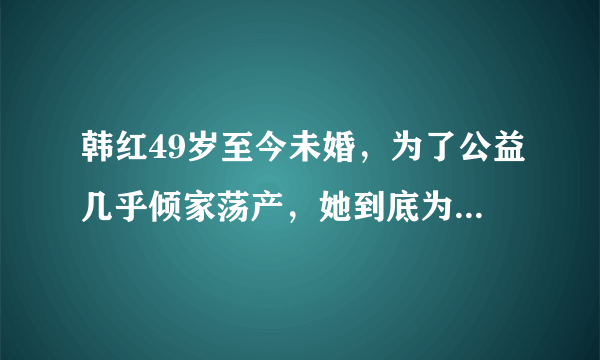 韩红49岁至今未婚，为了公益几乎倾家荡产，她到底为了什么？