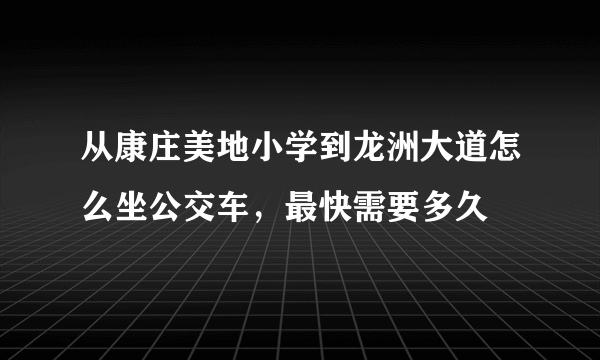 从康庄美地小学到龙洲大道怎么坐公交车，最快需要多久