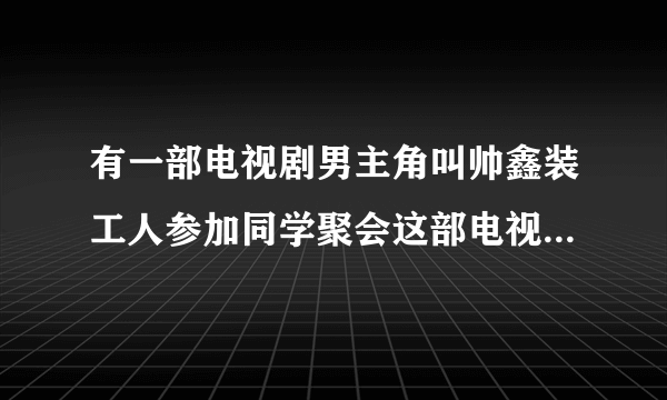 有一部电视剧男主角叫帅鑫装工人参加同学聚会这部电视剧叫什么？