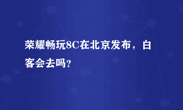 荣耀畅玩8C在北京发布，白客会去吗？