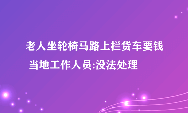 老人坐轮椅马路上拦货车要钱 当地工作人员:没法处理