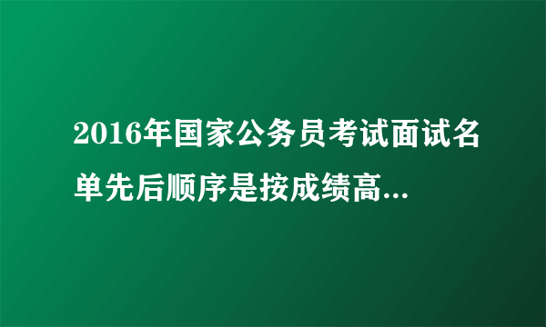 2016年国家公务员考试面试名单先后顺序是按成绩高低排的么