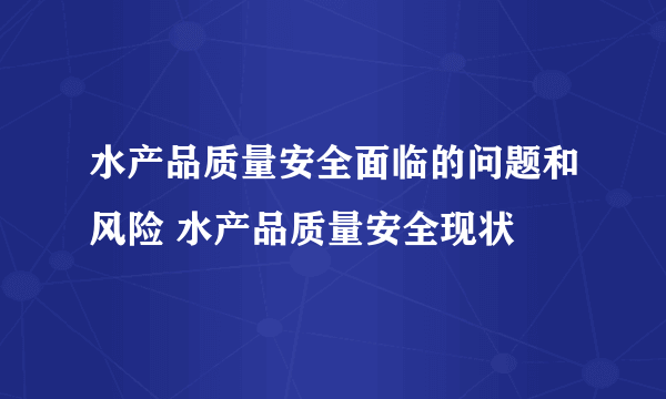 水产品质量安全面临的问题和风险 水产品质量安全现状