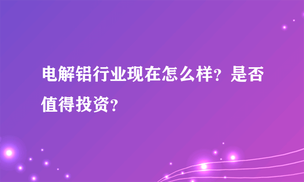 电解铝行业现在怎么样？是否值得投资？