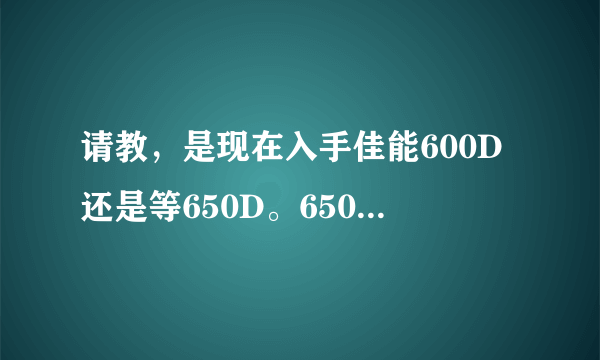 请教，是现在入手佳能600D还是等650D。650D上市大概多少钱？