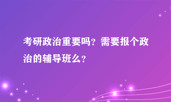 考研政治重要吗？需要报个政治的辅导班么？